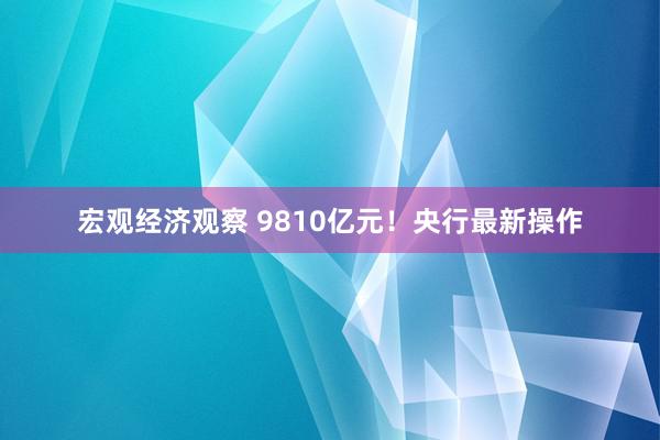 宏观经济观察 9810亿元！央行最新操作