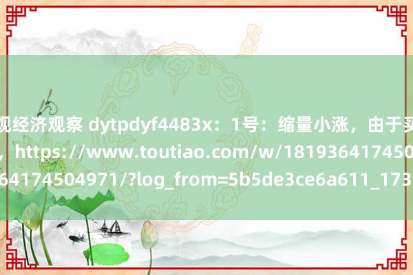 宏观经济观察 dytpdyf4483x：1号：缩量小涨，由于买盘削弱导致的涨幅变小，https://www.toutiao.com/w/1819364174504971/?log_from=5b5de3ce6a611_1735391853763