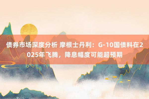 债券市场深度分析 摩根士丹利：G-10国债料在2025年飞腾，降息幅度可能超预期