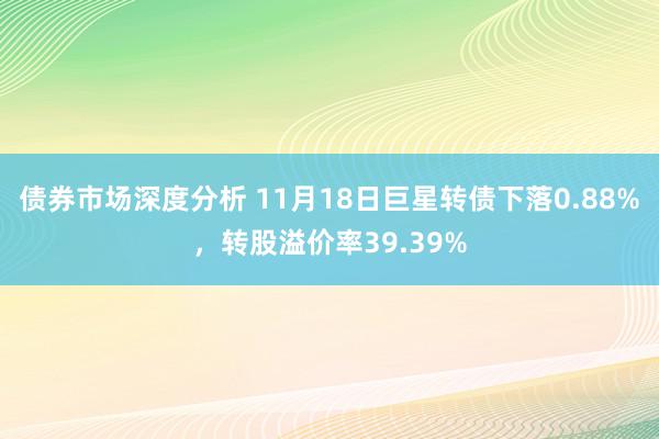 债券市场深度分析 11月18日巨星转债下落0.88%，转股溢价率39.39%