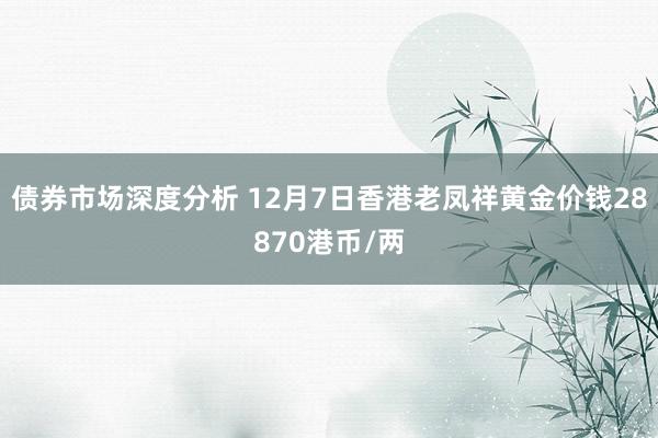 债券市场深度分析 12月7日香港老凤祥黄金价钱28870港币/两