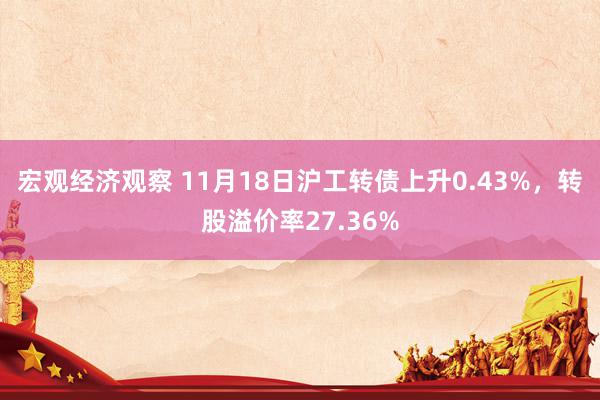 宏观经济观察 11月18日沪工转债上升0.43%，转股溢价率27.36%