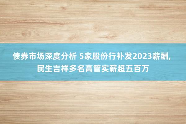 债券市场深度分析 5家股份行补发2023薪酬, 民生吉祥多名高管实薪超五百万