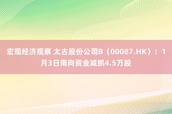 宏观经济观察 太古股份公司B（00087.HK）：1月3日南向资金减抓4.5万股