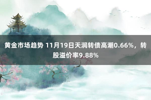 黄金市场趋势 11月19日天润转债高潮0.66%，转股溢价率9.88%