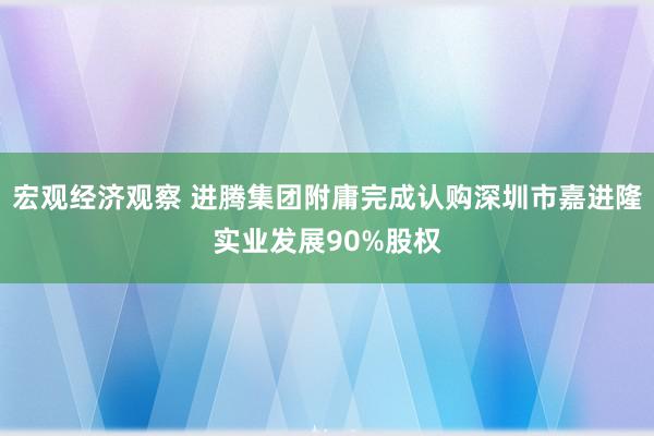 宏观经济观察 进腾集团附庸完成认购深圳市嘉进隆实业发展90%股权