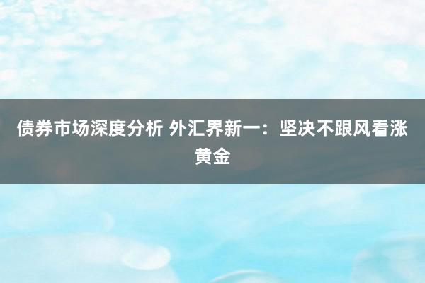 债券市场深度分析 外汇界新一：坚决不跟风看涨黄金