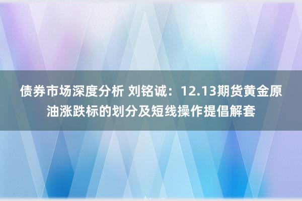 债券市场深度分析 刘铭诚：12.13期货黄金原油涨跌标的划分及短线操作提倡解套