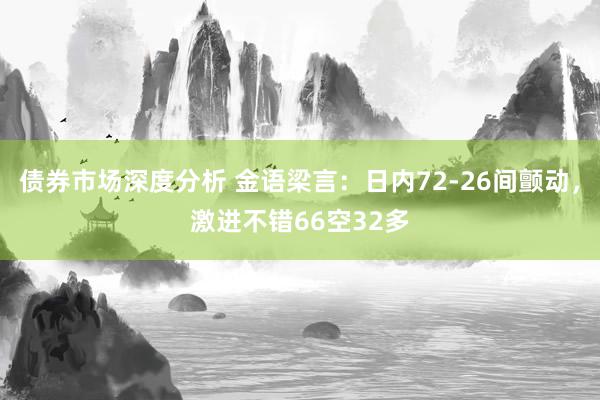 债券市场深度分析 金语梁言：日内72-26间颤动，激进不错66空32多