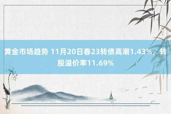 黄金市场趋势 11月20日春23转债高潮1.43%，转股溢价率11.69%