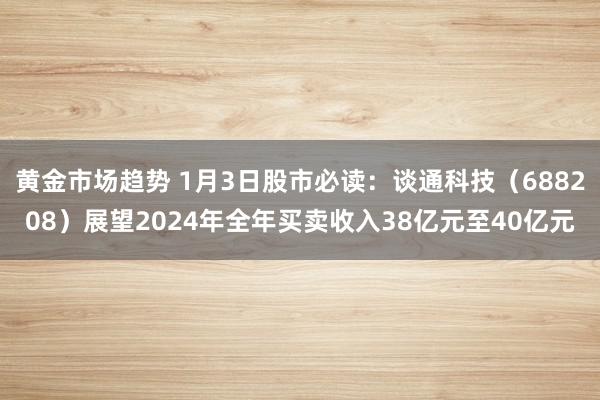 黄金市场趋势 1月3日股市必读：谈通科技（688208）展望2024年全年买卖收入38亿元至40亿元