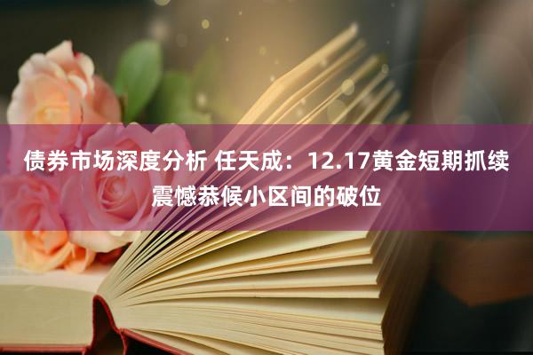 债券市场深度分析 任天成：12.17黄金短期抓续震憾恭候小区间的破位