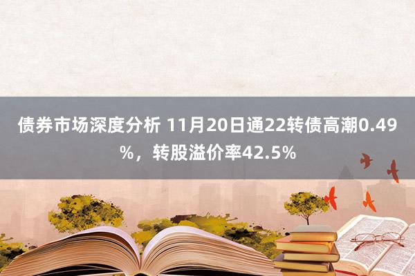 债券市场深度分析 11月20日通22转债高潮0.49%，转股溢价率42.5%