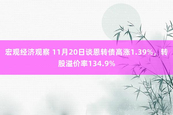 宏观经济观察 11月20日谈恩转债高涨1.39%，转股溢价率134.9%