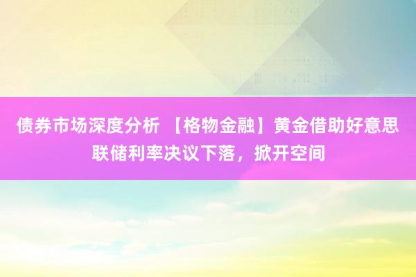 债券市场深度分析 【格物金融】黄金借助好意思联储利率决议下落，掀开空间