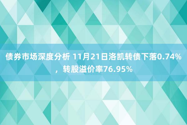 债券市场深度分析 11月21日洛凯转债下落0.74%，转股溢价率76.95%