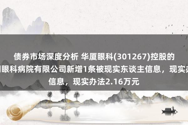 债券市场深度分析 华厦眼科(301267)控股的贵阳华厦阳明眼科病院有限公司新增1条被现实东谈主信息，现实办法2.16万元