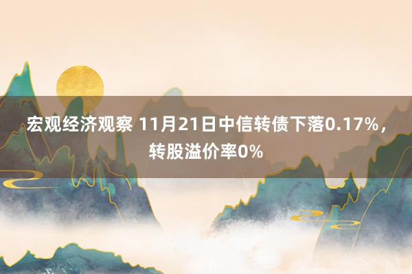 宏观经济观察 11月21日中信转债下落0.17%，转股溢价率0%