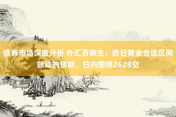 债券市场深度分析 外汇百晓生：昨日黄金合适区间颤动的预期，日内围绕2628空