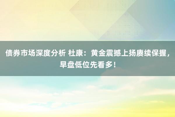 债券市场深度分析 杜康：黄金震撼上扬赓续保握，早盘低位先看多！