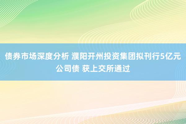 债券市场深度分析 濮阳开州投资集团拟刊行5亿元公司债 获上交所通过