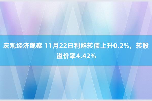 宏观经济观察 11月22日利群转债上升0.2%，转股溢价率4.42%