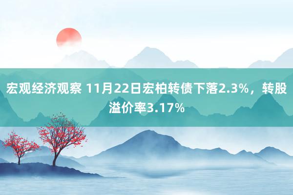 宏观经济观察 11月22日宏柏转债下落2.3%，转股溢价率3.17%