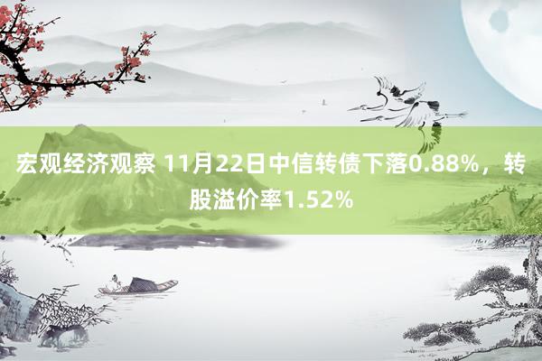 宏观经济观察 11月22日中信转债下落0.88%，转股溢价率1.52%