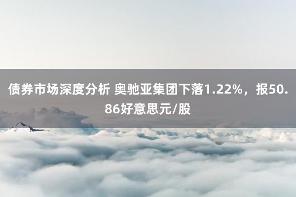 债券市场深度分析 奥驰亚集团下落1.22%，报50.86好意思元/股