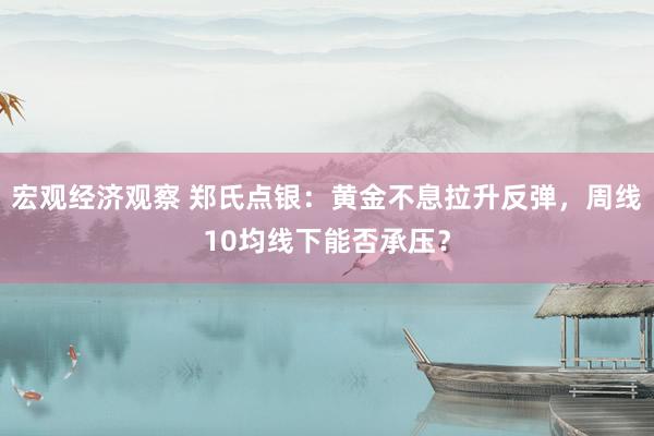 宏观经济观察 郑氏点银：黄金不息拉升反弹，周线10均线下能否承压？