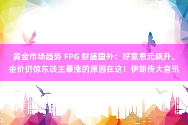 黄金市场趋势 FPG 财盛国外：好意思元飙升、金价仍惊东谈主暴涨的原因在这！伊朗传大音讯