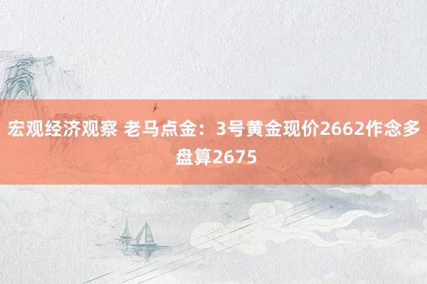 宏观经济观察 老马点金：3号黄金现价2662作念多 盘算2675