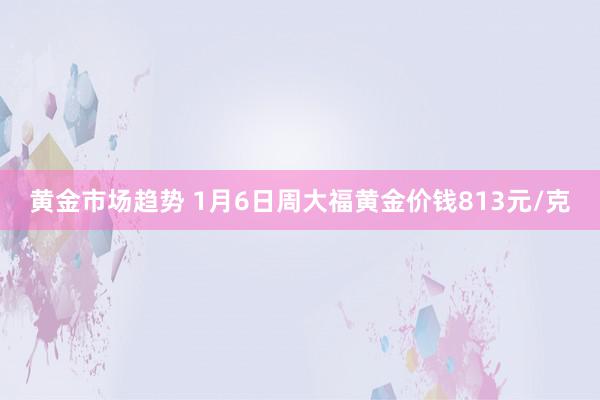 黄金市场趋势 1月6日周大福黄金价钱813元/克