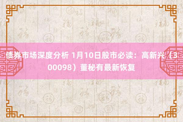 债券市场深度分析 1月10日股市必读：高新兴（300098）董秘有最新恢复