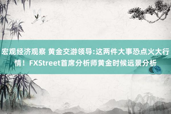 宏观经济观察 黄金交游领导:这两件大事恐点火大行情！FXStreet首席分析师黄金时候远景分析