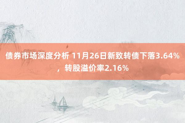 债券市场深度分析 11月26日新致转债下落3.64%，转股溢价率2.16%