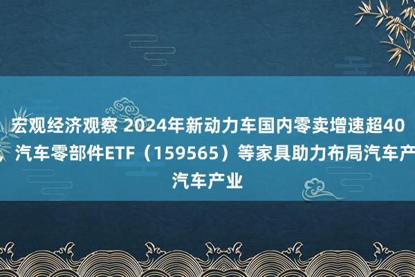 宏观经济观察 2024年新动力车国内零卖增速超40%，汽车零部件ETF（159565）等家具助力布局汽车产业