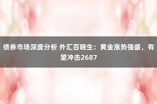 债券市场深度分析 外汇百晓生：黄金涨势强盛，有望冲击2687