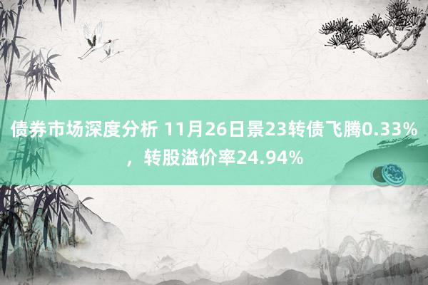 债券市场深度分析 11月26日景23转债飞腾0.33%，转股溢价率24.94%