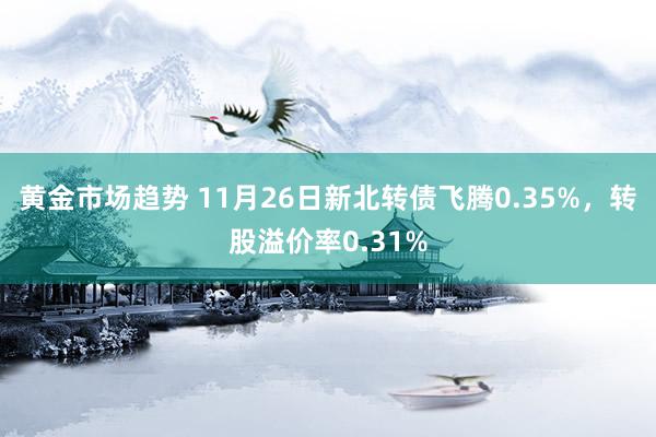 黄金市场趋势 11月26日新北转债飞腾0.35%，转股溢价率0.31%