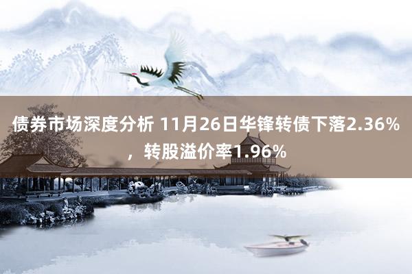 债券市场深度分析 11月26日华锋转债下落2.36%，转股溢价率1.96%