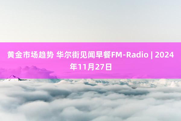 黄金市场趋势 华尔街见闻早餐FM-Radio | 2024年11月27日