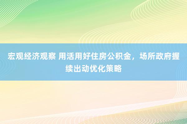 宏观经济观察 用活用好住房公积金，场所政府握续出动优化策略