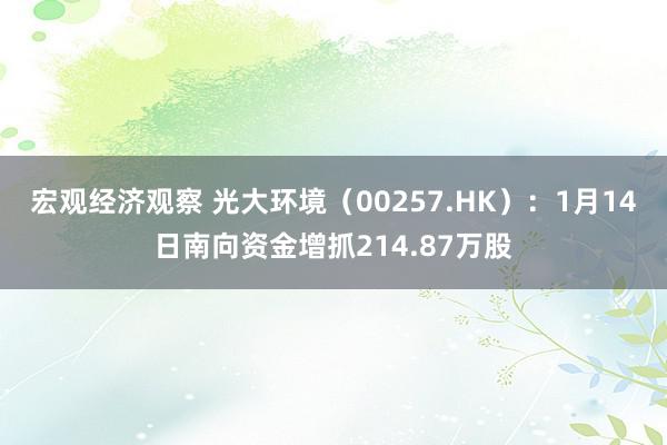 宏观经济观察 光大环境（00257.HK）：1月14日南向资金增抓214.87万股