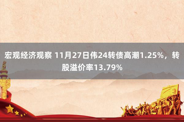 宏观经济观察 11月27日伟24转债高潮1.25%，转股溢价率13.79%