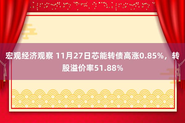 宏观经济观察 11月27日芯能转债高涨0.85%，转股溢价率51.88%