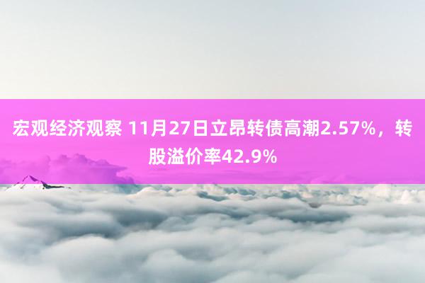 宏观经济观察 11月27日立昂转债高潮2.57%，转股溢价率42.9%