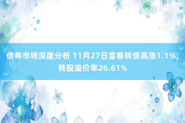 债券市场深度分析 11月27日富春转债高涨1.1%，转股溢价率26.61%