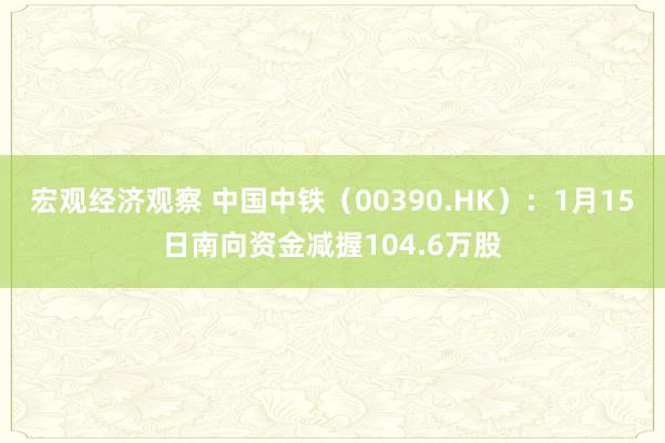 宏观经济观察 中国中铁（00390.HK）：1月15日南向资金减握104.6万股