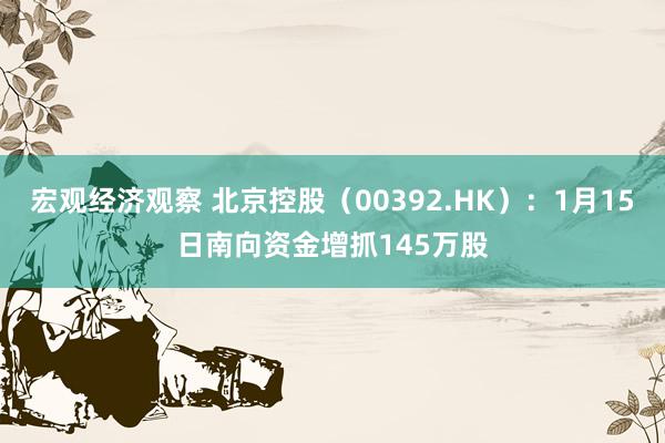 宏观经济观察 北京控股（00392.HK）：1月15日南向资金增抓145万股